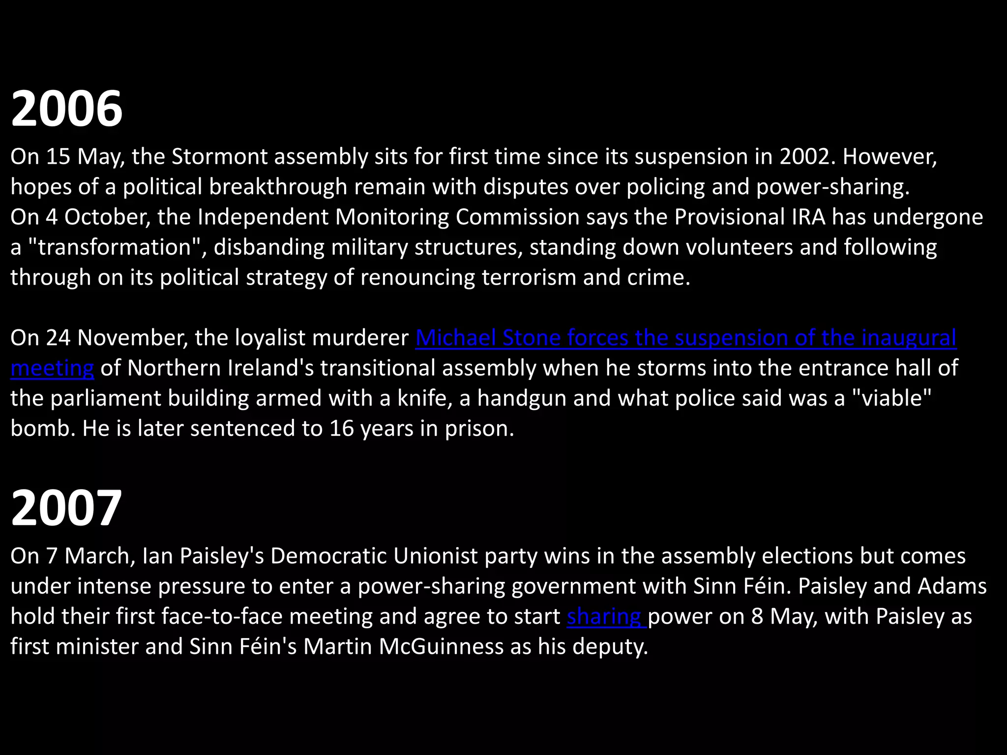 2006
On 15 May, the Stormont assembly sits for first time since its suspension in 2002. However,
hopes of a political breakthrough remain with disputes over policing and power-sharing.
On 4 October, the Independent Monitoring Commission says the Provisional IRA has undergone
a "transformation", disbanding military structures, standing down volunteers and following
through on its political strategy of renouncing terrorism and crime.

On 24 November, the loyalist murderer Michael Stone forces the suspension of the inaugural
meeting of Northern Ireland's transitional assembly when he storms into the entrance hall of
the parliament building armed with a knife, a handgun and what police said was a "viable"
bomb. He is later sentenced to 16 years in prison.


2007
On 7 March, Ian Paisley's Democratic Unionist party wins in the assembly elections but comes
under intense pressure to enter a power-sharing government with Sinn Féin. Paisley and Adams
hold their first face-to-face meeting and agree to start sharing power on 8 May, with Paisley as
first minister and Sinn Féin's Martin McGuinness as his deputy.
 