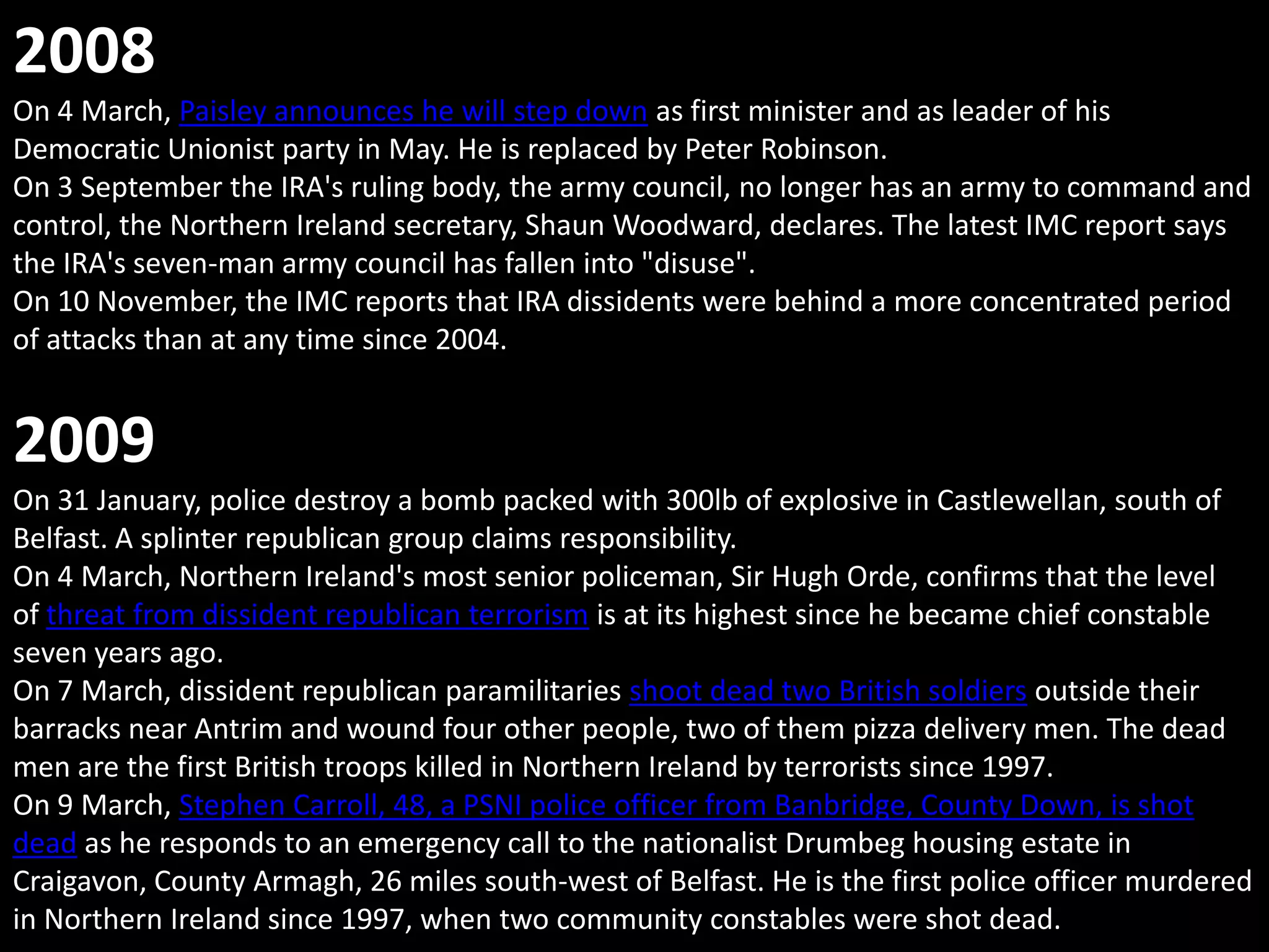 2008
On 4 March, Paisley announces he will step down as first minister and as leader of his
Democratic Unionist party in May. He is replaced by Peter Robinson.
On 3 September the IRA's ruling body, the army council, no longer has an army to command and
control, the Northern Ireland secretary, Shaun Woodward, declares. The latest IMC report says
the IRA's seven-man army council has fallen into "disuse".
On 10 November, the IMC reports that IRA dissidents were behind a more concentrated period
of attacks than at any time since 2004.


2009
On 31 January, police destroy a bomb packed with 300lb of explosive in Castlewellan, south of
Belfast. A splinter republican group claims responsibility.
On 4 March, Northern Ireland's most senior policeman, Sir Hugh Orde, confirms that the level
of threat from dissident republican terrorism is at its highest since he became chief constable
seven years ago.
On 7 March, dissident republican paramilitaries shoot dead two British soldiers outside their
barracks near Antrim and wound four other people, two of them pizza delivery men. The dead
men are the first British troops killed in Northern Ireland by terrorists since 1997.
On 9 March, Stephen Carroll, 48, a PSNI police officer from Banbridge, County Down, is shot
dead as he responds to an emergency call to the nationalist Drumbeg housing estate in
Craigavon, County Armagh, 26 miles south-west of Belfast. He is the first police officer murdered
in Northern Ireland since 1997, when two community constables were shot dead.
 