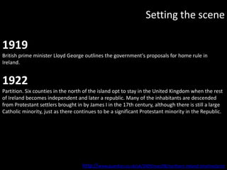 Setting the scene

1919
British prime minister Lloyd George outlines the government's proposals for home rule in
Ireland.


1922
Partition. Six counties in the north of the island opt to stay in the United Kingdom when the rest
of Ireland becomes independent and later a republic. Many of the inhabitants are descended
from Protestant settlers brought in by James I in the 17th century, although there is still a large
Catholic minority, just as there continues to be a significant Protestant minority in the Republic.




                                    http://www.guardian.co.uk/uk/2009/mar/08/northern-ireland-timeline/print
 