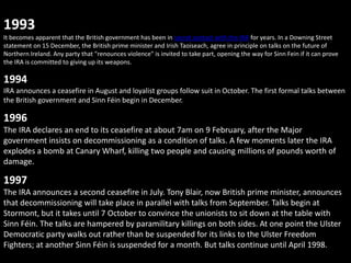 1993
It becomes apparent that the British government has been in secret contact with the IRA for years. In a Downing Street
statement on 15 December, the British prime minister and Irish Taoiseach, agree in principle on talks on the future of
Northern Ireland. Any party that "renounces violence" is invited to take part, opening the way for Sinn Fein if it can prove
the IRA is committed to giving up its weapons.

1994
IRA announces a ceasefire in August and loyalist groups follow suit in October. The first formal talks between
the British government and Sinn Féin begin in December.

1996
The IRA declares an end to its ceasefire at about 7am on 9 February, after the Major
government insists on decommissioning as a condition of talks. A few moments later the IRA
explodes a bomb at Canary Wharf, killing two people and causing millions of pounds worth of
damage.

1997
The IRA announces a second ceasefire in July. Tony Blair, now British prime minister, announces
that decommissioning will take place in parallel with talks from September. Talks begin at
Stormont, but it takes until 7 October to convince the unionists to sit down at the table with
Sinn Féin. The talks are hampered by paramilitary killings on both sides. At one point the Ulster
Democratic party walks out rather than be suspended for its links to the Ulster Freedom
Fighters; at another Sinn Féin is suspended for a month. But talks continue until April 1998.
 