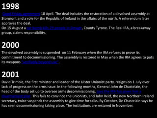 1998
Good Friday agreement 10 April. The deal includes the restoration of a devolved assembly at
Stormont and a role for the Republic of Ireland in the affairs of the north. A referendum later
approves the deal.
On 15 August a car bomb kills 29 people in Omagh, County Tyrone. The Real IRA, a breakaway
group, claims responsibility.


2000
The devolved assembly is suspended on 11 February when the IRA refuses to prove its
commitment to decommissioning. The assembly is restored in May when the IRA agrees to puts
its weapons "verifiably beyond use".


2001
David Trimble, the first minister and leader of the Ulster Unionist party, resigns on 1 July over
lack of progress on the arms issue. In the following months, General John de Chastelain, the
head of the body set up to oversee arms decommissioning, says the IRA has given him a
disarmament plan. This fails to convince the unionists, and John Reid, the new Northern Ireland
secretary, twice suspends the assembly to give time for talks. By October, De Chastelain says he
has seen decommissioning taking place. The institutions are restored in November.
 