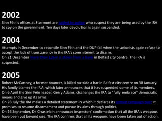 2002
Sinn Féin's offices at Stormont are raided by police who suspect they are being used by the IRA
to spy on the government. Ten days later devolution is again suspended.


2004
Attempts in December to reconcile Sinn Féin and the DUP fail when the unionists again refuse to
accept the lack of transparency in the IRA's commitment to disarm.
On 21 December more than £26m is stolen from a bank in Belfast city centre. The IRA is
suspected.


2005
Robert McCartney, a former bouncer, is killed outside a bar in Belfast city centre on 30 January.
His family blames the IRA, which later announces that it has suspended some of its members.
On 6 April the Sinn Féin leader, Gerry Adams, challenges the IRA to "fully embrace" democratic
means and give up its arms.
On 28 July the IRA makes a detailed statement in which it declares its armed campaign over. It
promises to resume disarmament and pursue its aims through politics.
On 26 September, De Chastelain announces inspectors' confirmation that all the IRA's weapons
have been put beyond use. The IRA confirms that all its weapons have been taken out of action.
 