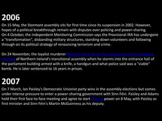 2006
On 15 May, the Stormont assembly sits for first time since its suspension in 2002. However,
hopes of a political breakthrough remain with disputes over policing and power-sharing.
On 4 October, the Independent Monitoring Commission says the Provisional IRA has undergone
a "transformation", disbanding military structures, standing down volunteers and following
through on its political strategy of renouncing terrorism and crime.

On 24 November, the loyalist murderer Michael Stone forces the suspension of the inaugural
meeting of Northern Ireland's transitional assembly when he storms into the entrance hall of
the parliament building armed with a knife, a handgun and what police said was a "viable"
bomb. He is later sentenced to 16 years in prison.


2007
On 7 March, Ian Paisley's Democratic Unionist party wins in the assembly elections but comes
under intense pressure to enter a power-sharing government with Sinn Féin. Paisley and Adams
hold their first face-to-face meeting and agree to start sharing power on 8 May, with Paisley as
first minister and Sinn Féin's Martin McGuinness as his deputy.
 