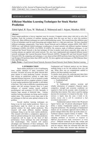 Zahid Iqbal et al Int. Journal of Engineering Research and Applications
ISSN : 2248-9622, Vol. 3, Issue 6, Nov-Dec 2013, pp.855-867

RESEARCH ARTICLE

www.ijera.com

OPEN ACCESS

Efficient Machine Learning Techniques for Stock Market
Prediction
Zahid Iqbal, R. Ilyas, W. Shahzad, Z. Mahmood and J. Anjum, Member, IEEE
Abstract
Stock market prediction is forever important issue for investor. Computer science plays vital role to solve this
problem. From the evolution of machine learning, people from this area are busy to solve this problem
effectively. Many different techniques are used to build predicting system. This research describes different state
of the art techniques used for stock forecasting and compare them w.r.t. their pros and cons. We have classified
different techniques categorically; Time Series, Neural Network and its different variation (RNN, ESN, MLP,
LRNN etc.) and different hybrid techniques (combination of neural network with different machine learning
techniques) (ANFIS, GA/ATNN, GA/TDNN, ICA-BPN). By extensive study of different techniques, it was
analyzed that Neural Network is the best technique till time to predict stock prices especially when some denoising schemes are applied with neural network. We, also, have implemented and compared different neural
network techniques like Layered Recurrent Neural Network (LRNN), Wsmpca-NN and Feed forward Neural
Network (NN). By comparing said techniques, it was observed that LRNN performs better than feed forward NN
and Wsmpca-NN performs better than LRNN and NN. We have applied said techniques on PSO (Pakistan State
Oil), S&P500 data sets.
Index Terms— Feed Forward Neural Network, Recurrent Neural Network, Stock Market, Machine Learning

I. INTRODUCTION
Stock market prediction is one of challenging
issue, catches attention of many researchers and
investors. Investors all across the globe showed their
great interest in stock predicting systems. Investors
start relying on predictions systems to make their
important business decisions. A lot of research is made
in this domain but still no complete solution is found.
Is stock market prediction fully possible is still debate
of the hour. This is due to difficulty in predicting stock
market with full accuracy because there is a great
influence of external entities (social, political,
psychological, and economic) [1] [20]. Secondly, it
requires huge amount of historical data. Various
machine learning techniques are being used to predict
market states. This research covers many state of the
art techniques to find out some optimal solution to the
problem.
Several machine learning techniques are
being in use for stock market prediction. There is no
specification made by which we can choose the
optimal solution for stock market prediction. This
research will study different machine learning
techniques being in use for stock market prediction.
This research will follow a comparative approach to
find out optimal technique for stock market prediction.
Comparison will be made on the basis of their
performance. Every technique has some advantages
and disadvantages. This research will analyze
advantages and limitations of these techniques. And
find that which technique is comparatively better for
stock market prediction.
www.ijera.com

Fundamental and Technical analysis are two famous
methods being in use for risk analysis from very old
age. When there was no computational method to
analyze risk these methods were used.
To predict stock prices (by analyzing past data) there
are many conventional methods. Generally used two
methods are [1][20][10][18].
i. Fundamental and
ii. Technical
In Fundamental analysis, accurate and
reliable information of company’s financial report,
competitive strength and economic conditions are
required to find out the accurate value of product in
which they have interest. This value is used for making
decision for investment. It is based on this idea “If the
intrinsic is higher than the value it holds in the
market, invest, else it will be considered a bad
investment and avoid it”.
Fundamental analysts believe that 90 percent
logical factors and 10 percent physiological factors
define a market. Fundamental analysis is useful in
long-term predictions. The advantages of fundamental
analysis are its systematic approach and its ability to
predict changes before they show up on the charts. [1]
Technical analysis requires history of market. “The
idea behind technical analysis is that constantly
changing attributes of investors in response to
different forces/factors make trends/move of stock
prices”. Different technical factors like volume and
maximum and minimum prices per trading period are
used for analysis. Rules are extracted from data. On
the basis of these rules investor take decisions for
855 | P a g e

 