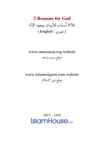 3 Reasons for God
‫اﻹﻪﻟ‬ ‫ﺑﻮﺟﻮد‬ ‫لﻺﻳﻤﺎن‬ ‫أﺳﺒﺎب‬ ‫ﻼﺛﺔ‬
- ‫إ�ﻠ�ي‬ ]English[
www.onereason.org website
‫واﺣﺪ‬ ‫ﺳﺒﺐ‬ ‫مﻮﻗﻊ‬
www.islamreligion.com website
‫اﻹﺳﻼم‬ ‫دﻳﻦ‬ ‫مﻮﻗﻊ‬
2013 - 1434
 