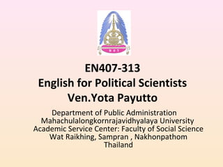EN407-313
English for Political Scientists
Ven.Yota Payutto
Department of Public Administration
Mahachulalongkornrajavidhyalaya University
Academic Service Center: Faculty of Social Science
Wat Raikhing, Sampran , Nakhonpathom
Thailand
 