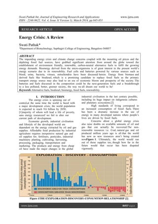 Swati Pathak Int. Journal of Engineering Research and Applications www.ijera.com
ISSN : 2248-9622, Vol. 4, Issue 3( Version 1), March 2014, pp.845-851
www.ijera.com 845|P a g e
Energy Crisis: A Review
Swati Pathak*
*Department of Biotechnology, Sapthagiri College of Engineering, Bangalore-560057
ABSTRACT
The impending energy crisis and climate change concerns coupled with the mounting oil prices and the
depleting fossil fuel sources, have grabbed significant attention from around the globe toward the
establishment of environment friendly, renewable, carbon-neutral alternative fuels to fulfil the growing
energy demands. Bioenergy derived from the micro-organisms is of great interest in the present world‟s
energy scenario due to its renewability. Fuel cells and batteries powered by various sources such as
blood, urine, bacteria, viruses, mitochondria have been discussed herein. Energy from biomass and
derived fuels like biodiesel, which is a promising candidate to replace fossil fuels as the primary
transport energy source may also lead to an era of economic bloom and prosperity of the society. The
batteries and fuels discussed in the composition could be the next-generation fuels and a breakthrough
to a less polluted, better, greener society, the way we all dream our world to be!
Keywords:Alternative fuels, biodiesel, bioenergy, fossil fuels, renewability.
I. INTRODUCTION
The energy crisis is spinning out of
control,at the same time the world is faced with
a major development crisis; the world population
is expected to reach 9.6 billion by 2050,
[1]majority of whom will lead a life of poverty,
sans energy resourcesif we fail to alter our
current path of development.
Economic growth, industrial civilisation
and lifestyle of the developed world are
dependent on the energy extracted by oil and gas
supplies. Affordable food production by industrial
agriculture requires inexpensive natural gas and
oil supplies for; fertilisers, pesticides, industrial
machinery planting, cultivating, harvesting,
processing, packaging, transportation and
marketing. The products and energy from cheap
oil have made the major changes in the global
industrial civilisation in the last century possible,
including its huge impact on indigenous cultures
and planetary ecosystems.[2]
High standards of living correspond to
an increased consumption of fossil fuels. There
has been a dramatic increase in the use of
energy in many developed nations where people‟s
lives are driven by fossil fuels.
Concerns about a global energy crisis
also raise doubts on available amounts of oil and
gas that can actually be recovered.The non-
renewable resources i.e. Coal, natural gas and oil
produced million years ago is all that the world
has now as new resources aren‟t being created
nowFigure 1. Ultimately, the world would run
out of those supplies too, though how far in the
future would that occur has been disputed
vigorously.
Figure 1THE EXXPLORATION-DISCOVERY-CONSUMTION RELATIONSHIP [2]
RESEARCH ARTICLE OPEN ACCESS
 