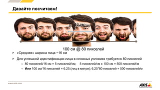 www.axis.com
> «Средняя» ширина лица ~16 см
> Для успешной идентификации лица в сложных условиях требуется 80 пикселей
– 80 пикселей/16 см = 5 пикселей/см; 5 пикселей/см x 100 см = 500 пикселей/м
– Или 100 см/16 пикселей = 6.25 (лиц в метре); 6.25*80 пикселей = 500 пикселей/м
Давайте посчитаем!
16 см
100 см @ 80 пикселей
80 пикселей
 