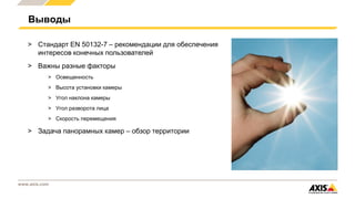 www.axis.com
Выводы
> Стандарт EN 50132-7 – рекомендации для обеспечения
интересов конечных пользователей
> Важны разные факторы
> Освещенность
> Высота установки камеры
> Угол наклона камеры
> Угол разворота лица
> Скорость перемещения
> Задача панорамных камер – обзор территории
 
