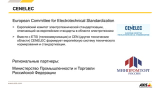 www.axis.com
CENELEC
European Committee for Electrotechnical Standardization
> Европейский комитет электротехнической стандартизации,
отвечающий за европейские стандарты в области электротехники
> Вместе с ETSI (телекоммуникации) и CEN (другие технические
области) CENELEC формирует европейскую систему технического
нормирования и стандартизации.
Региональные партнеры:
Министерство Промышленности и Торговли
Российской Федерации
 