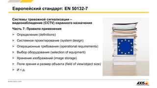 www.axis.com
Системы тревожной сигнализации –
видеонаблюдение (CCTV) охранного назначения
Часть 7: Правила применения
> Определения (definitions)
> Системное проектирование (system design)
> Операционные требования (operational requirements)
> Выбор оборудования (selection of equipment)
> Хранение изображений (image storage)
> Поле зрения и размер объекта (field of view/object size)
> И т.д.
Европейский стандарт: EN 50132-7
 
