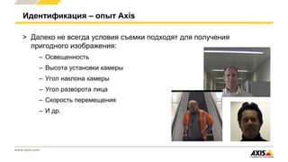 www.axis.com
Идентификация – опыт Axis
> Далеко не всегда условия съемки подходят для получения
пригодного изображения:
– Освещенность
– Высота установки камеры
– Угол наклона камеры
– Угол разворота лица
– Скорость перемещения
– И др.
 