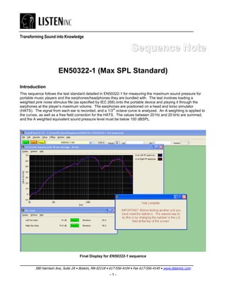 Transforming Sound into Knowledge


                                                                      Sequence Note

                       EN50322-1 (Max SPL Standard)

Introduction
This sequence follows the test standard detailed in EN50322-1 for measuring the maximum sound pressure for
portable music players and the earphones/headphones they are bundled with. The test involves loading a
weighted pink noise stimulus file (as specified by IEC 268) onto the portable device and playing it through the
earphones at the player’s maximum volume. The earphones are positioned on a head and torso simulator
                                                           rd
(HATS). The signal from each ear is recorded, and a 1/3 octave curve is analyzed. An A weighting is applied to
the curves, as well as a free field correction for the HATS. The values between 20 Hz and 20 kHz are summed,
and the A weighted equivalent sound pressure level must be below 100 dBSPL.




                                     Final Display for EN50322-1 sequence


         580 Harrison Ave, Suite 2A • Boston, MA 02118 • 617-556-4104 • Fax 617-556-4145 • www.listeninc.com
                                                        -1-
 