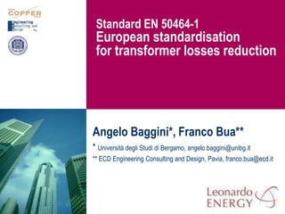 Standard EN 50464-1
             European standardisation
             for transformer losses reduction




            Angelo Baggini*, Franco Bua**
            * Università degli Studi di Bergamo, angelo.baggini@unibg.it
            ** ECD Engineering Consulting and Design, Pavia, franco.bua@ecd.it




1/31/2011                                                                    1
 