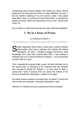 9
complaining about diverse matters and asking you about various
things and You instructed all of them to make Istighfaar. He said, “I
did not mention anything of my own accord, surely I only speak
what Allah Ta„ala  mentions of what Hazrat Nuh  advised his
people and said, “Seek the forgiveness of your Lord.” (Surah Nuh
Verse 10)
Let us make it a habit that every day we make 100 times Istighfaar
5. Be in a State of Purity
‫رزق‬‫ل‬‫ا‬‫ِف‬‫عليك‬‫ع‬‫س‬‫و‬‫ي‬‫الطهارة‬‫َل‬‫ع‬‫دم‬
Remain Clean (in the state of wudhu) and your sustenance will be increased – Kanzul Ummal
heikh Jalaludeen Suyuti Says I came upon a script of Sheikh
Shamsuddin which was a collection from Sheikh Abu Abbas
Mustaghfiri. He said,” I headed to Egypt intending to seek
knowledge from Imam Abu Haamid Misri (RA). I was seeking a
Hadeeth from him of Hazrat Khalid bin Waleed . He commanded
me that I fast for a year.
Then I repeated the request (after a year). He then Informed me by
the sanad (chain of narrators) of his Teachers that this Hadeeth
was narrated by Khalid bin Waleed : A man came to Nabi 
saying that I want to enquire from you about the matters of the
Dunya and Aakhirah, Rasulullah  asked him to begin.
He asked several questions amongst them he asked “I would love
that my Rizq be increased.” thereupon Rasulullah  said:
“Remain on Tahaarat and your sustenance will be increased.”
S
 