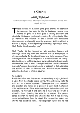 10
6.Charity
ُِ‫ات‬َ‫ق‬َ‫د‬ َّ‫الص‬ ِ‫ِب‬ْ‫ر‬ُ‫ي‬َ‫و‬‫ا‬َ‫ب‬ِّ‫ر‬‫ل‬‫ا‬ُ َّ‫اّلل‬ ُ‫ق‬َ‫ح‬ْ َ‫مي‬
Allah Ta‘ala will deprive usury of all blessing, but will give increase for deeds of charity (Surah
Baqarah verse 276)
hose rewards for a person (who gives charity) will accrue in
the Aakhirah, but even in this life Sadaqah causes ones
income to grow. If a man gives a charity sincerely and
plentifully, his income continues increasing. By giving charity Allah
 increases the barakah in one‟s wealth and favourable
circumstances are brought about to a person. Nabi  advised a
Sahabi  saying, “Go on spending (in charity), repeating it thrice,
Allah Ta„ala  will spend on you.”
Allah Ta„ala  has blessed us with countless favours and
blessings. Let us help those less fortunate than us. Everyday let us
give some charity. Be it a slice of bread or a tip to someone. From
our wages let us take some portion of it and allocate it for charity.
We should never feel that by giving our wealth in charity our wealth
will decrease. Nabi  said, “Sadaqah does not cause a decrease
in wealth.” Among the many benefits of sadaqah is that calamities
are warded off. Nabi  mentions that “Sadaqah repels seventy
calamities the least of which is poverty.”
An Incident:
Rasulullah  has said that once a person walking in a jungle heard
a voice from the clouds above saying, “Go and supply water to
such and such person‟s garden.” Thereupon the cloud moved in
one direction and rained on a piece of a stony land. A channel
collected the whole of that water and began to flow in a particular
direction. He followed it and came to a man who stood with a
shovel in hand, diverting the water to his garden. The person
asked the man his name; and when he told him it was the very
name he had heard from the cloud. The person then asked him
why he had asked his name. The first person replied that he had
T
 