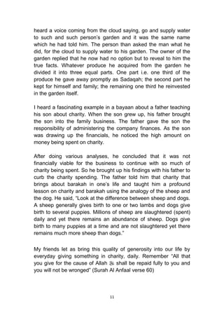 11
heard a voice coming from the cloud saying, go and supply water
to such and such person‟s garden and it was the same name
which he had told him. The person than asked the man what he
did, for the cloud to supply water to his garden. The owner of the
garden replied that he now had no option but to reveal to him the
true facts. Whatever produce he acquired from the garden he
divided it into three equal parts. One part i.e. one third of the
produce he gave away promptly as Sadaqah; the second part he
kept for himself and family; the remaining one third he reinvested
in the garden itself.
I heard a fascinating example in a bayaan about a father teaching
his son about charity. When the son grew up, his father brought
the son into the family business. The father gave the son the
responsibility of administering the company finances. As the son
was drawing up the financials, he noticed the high amount on
money being spent on charity.
After doing various analyses, he concluded that it was not
financially viable for the business to continue with so much of
charity being spent. So he brought up his findings with his father to
curb the charity spending. The father told him that charity that
brings about barakah in one‟s life and taught him a profound
lesson on charity and barakah using the analogy of the sheep and
the dog. He said, “Look at the difference between sheep and dogs.
A sheep generally gives birth to one or two lambs and dogs give
birth to several puppies. Millions of sheep are slaughtered (spent)
daily and yet there remains an abundance of sheep. Dogs give
birth to many puppies at a time and are not slaughtered yet there
remains much more sheep than dogs.”
My friends let as bring this quality of generosity into our life by
everyday giving something in charity, daily. Remember “All that
you give for the cause of Allah  shall be repaid fully to you and
you will not be wronged” (Surah Al Anfaal verse 60)
 