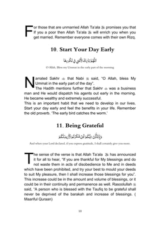 13
or those that are unmarried Allah Ta„ala  promises you that
If you a poor then Allah Ta„ala  will enrich you when you
get married. Remember everyone comes with their own Rizq.
10. Start Your Day Early
ُْ‫ك‬ِ‫ر‬‫ا‬َ‫ب‬ َّ‫م‬ُ‫ه‬َّ‫ل‬‫ال‬ُ ِ‫ت‬َّ‫ُم‬‫ْل‬‫ِف‬‫ا‬َ‫ه‬ِ‫ر‬‫و‬ُ‫ك‬ُ‫ب‬
O Allah, Bless my Ummat in the early part of the morning
arrated Sakhr  that Nabi  said, “O Allah, bless My
Ummat in the early part of the day”.
The Hadith mentions further that Sakhr  was a business
man and He would dispatch his agents out early in the morning.
He became wealthy and extremely successful.
This is an important habit that we need to develop in our lives.
Start your day early and feel the benefits in your life. Remember
the old proverb. „The early bird catches the worm.‟
11. Being Grateful
َُ‫َن‬ّ‫ذ‬َ‫أ‬َ‫ت‬ْ‫ذ‬ِ‫إ‬َ‫و‬ُْ‫م‬ُ‫ك‬َّ‫ن‬َ‫يد‬ِ‫ز‬َ َ‫ْل‬ْ‫م‬ُ‫ت‬ْ‫َر‬‫ك‬َ‫ش‬ ْ‫ن‬ِ‫ئ‬َ‫ل‬ْ‫م‬ُ‫ك‬ُّ‫ب‬َ‫ر‬
And when your Lord declared, if you express gratitude, I shall certainly give you more.
he sense of the verse is that Allah Ta„ala  has announced
it for all to hear, “If you are thankful for My blessings and do
not waste them in acts of disobedience to Me and in deeds
which have been prohibited, and try your best to mould your deeds
to suit My pleasure, then I shall increase those blessings for you”.
This increase could be in the amount and volume of blessings, or it
could be in their continuity and permanence as well. Rasoolullah 
said, “A person who is blessed with the Taufiq to be grateful shall
never be deprived of the barakah and increase of blessings. (
Maariful Quraan)
F
N
T
 