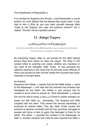 14
The Gratefulness of Rasoolullah 
It is narrated by Mughiera Ibni Sh‟uba  that Rasoolullah  would
perform so much Salaah that his blessed feet would crack. It was
said to Him ,”Why do you over exert yourself whereas Allah
Ta„ala  has forgiven your past and previous actions?” He 
replied, “Should I not be a grateful servant.”
12. Adopt Taqwa
َُ َّ‫اّلل‬ِ‫ق‬َّ‫ت‬َ‫ي‬ ْ‫ن‬َ‫م‬َ‫و‬‫ا‬ً‫ج‬َ‫ر‬ْ َ‫خم‬ُ‫ه‬َ‫ل‬ ْ‫ل‬َ‫ع‬ْ َ‫َي‬oُْ‫ن‬ِ‫م‬ُ‫ه‬ْ‫ق‬ُ‫ز‬ْ‫ر‬َ‫ي‬َ‫و‬ُُ‫ب‬ِ‫س‬َ‫ت‬ْ َ‫حي‬ َ‫ّل‬ ُ‫ث‬ْ‫ي‬َ‫ح‬
And whoever fears Allah, for him Allah brings forth a way out, and provides for him from
where he does not even imagine. (Surah Talaaq)
By exercising Taqwa, Allah  will provide for the Allah fearing
person Rizq from where he does not expect. The Rizq in this
context refers to anything one needs, whether any mundane or
any need of the Hereafter. Allah Ta„ala  has promised the
righteous believers in this verse that He will ease every difficulty of
theirs and provide for them all their needs from sources they never
expected or thought about.
An Incident:
Sayyiduna Ibni Abbas  reports that Auf ibni Malik Ashjai  came
to the Messenger  and said that the enemies had arrested and
kidnapped his son Salim. His mother is very anxious and he
wanted to know what he should do. Then Rasoolullah  ordered
him and his wife to recite َُ‫ح‬‫ّل‬ُْ‫و‬َُ‫ل‬ُُ‫ق‬‫وّل‬َُّ‫و‬َُ‫ة‬َُّ‫إّل‬‫باهلل‬ (There is neither strength nor
power but with Allah ) abundantly. The Husband and Wife
complied with the order. They recited the formula abundantly. It
produced its desired effect. One day Allah Ta„ala caused the
enemies to become unmindful and the boy somehow managed to
escape and drove a herd of goats that belonged to them to his
father. The father  reported the incident to the Messenger of
Allah . Another narration has it that he also inquired from Nabi 
 