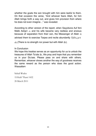 15
whether the goats the son brought with him were lawful to them.
On that occasion the verse, “And whoever fears Allah, for him
Allah brings forth a way out, and gives him provision from where
he does not even imagine…” was revealed.
According to other version of the report, when Sayyiduna Auf Ibni
Malik Ashja‟i  and his wife became very restless and anxious
because of separation from their son, the Messenger of Allah 
advised them to exercise Taqwa and recite abundantly َُ‫ح‬‫ّل‬ُْ‫و‬َُ‫ل‬ُُ‫ق‬‫وّل‬َُّ‫و‬َُ‫ة‬َُّ‫إّل‬
‫باهلل‬ (There is no strength nor power but with Allah ).
In Conclusion
We hope this treatise serves as an opportunity for us to unlock the
treasures of Allah Ta„ala , We pray and hope that you remember
us in your Du‟aas. Please pass on and share with others.
Remember, whoever shows another the way of goodness receives
the same reward as the person who does the good action.
Wassallam
Suhail Wadee
15 Rabi' Thani 1432
20 March 2011
 
