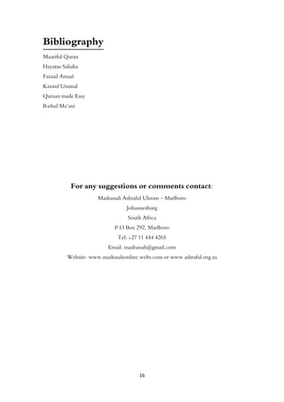 16
Bibliography
Maariful Quran
Hayatus Sahaba
Fazaail Amaal
Kanzul Ummal
Quraan made Easy
Ruhul Ma‘ani
For any suggestions or comments contact:
Madrassah Ashraful Uloom – Marlboro
Johannesburg
South Africa
P.O Box 292, Marlboro
Tel: +27 11 444 4265
Email: madrassah@gmail.com
Website: www.madrasahonline.webs.com or www.ashraful.org.za
 
