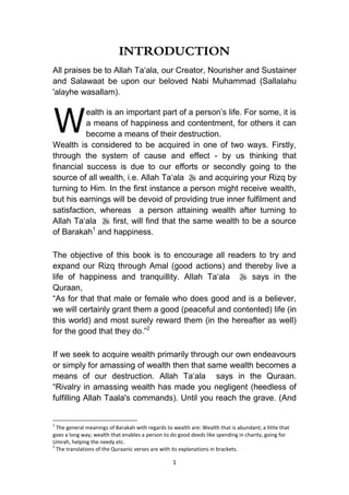1
INTRODUCTION
All praises be to Allah Ta„ala, our Creator, Nourisher and Sustainer
and Salawaat be upon our beloved Nabi Muhammad (Sallalahu
'alayhe wasallam).
ealth is an important part of a person‟s life. For some, it is
a means of happiness and contentment, for others it can
become a means of their destruction.
Wealth is considered to be acquired in one of two ways. Firstly,
through the system of cause and effect - by us thinking that
financial success is due to our efforts or secondly going to the
source of all wealth, i.e. Allah Ta„ala  and acquiring your Rizq by
turning to Him. In the first instance a person might receive wealth,
but his earnings will be devoid of providing true inner fulfilment and
satisfaction, whereas a person attaining wealth after turning to
Allah Ta„ala  first, will find that the same wealth to be a source
of Barakah1
and happiness.
The objective of this book is to encourage all readers to try and
expand our Rizq through Amal (good actions) and thereby live a
life of happiness and tranquillity. Allah Ta„ala  says in the
Quraan,
“As for that that male or female who does good and is a believer,
we will certainly grant them a good (peaceful and contented) life (in
this world) and most surely reward them (in the hereafter as well)
for the good that they do.”2
If we seek to acquire wealth primarily through our own endeavours
or simply for amassing of wealth then that same wealth becomes a
means of our destruction. Allah Ta„ala says in the Quraan.
“Rivalry in amassing wealth has made you negligent (heedless of
fulfilling Allah Taala's commands). Until you reach the grave. (And
1
The general meanings of Barakah with regards to wealth are: Wealth that is abundant; a little that
goes a long way; wealth that enables a person to do good deeds like spending in charity, going for
Umrah, helping the needy etc.
2
The translations of the Quraanic verses are with its explanations in brackets.
W
 