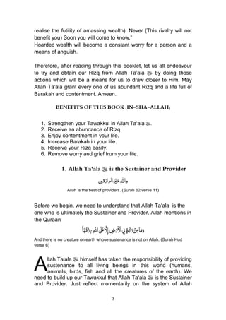 2
realise the futility of amassing wealth). Never (This rivalry will not
benefit you) Soon you will come to know.”
Hoarded wealth will become a constant worry for a person and a
means of anguish.
Therefore, after reading through this booklet, let us all endeavour
to try and obtain our Rizq from Allah Ta„ala  by doing those
actions which will be a means for us to draw closer to Him. May
Allah Ta„ala grant every one of us abundant Rizq and a life full of
Barakah and contentment. Ameen.
BENEFITS OF THIS BOOK (IN-SHA-ALLAH)
1. Strengthen your Tawakkul in Allah Ta„ala .
2. Receive an abundance of Rizq.
3. Enjoy contentment in your life.
4. Increase Barakah in your life.
5. Receive your Rizq easily.
6. Remove worry and grief from your life.
1. Allah Ta‘ala  is the Sustainer and Provider
‫رازقني‬‫ل‬‫ا‬ُ ْ‫ْي‬َ‫خ‬‫واهلل‬
Allah is the best of providers. (Surah 62 verse 11)
Before we begin, we need to understand that Allah Ta„ala is the
one who is ultimately the Sustainer and Provider. Allah mentions in
the Quraan
ٍ‫ة‬َّ‫اب‬َ‫د‬ ْ‫ن‬ِ‫م‬‫ا‬َ‫م‬َ‫و‬ِ‫ض‬ْ‫ر‬َ ْ‫اْل‬ ِ‫ِف‬ِ َّ‫اّلل‬ َ‫َل‬َ‫ع‬ َّ‫ِّل‬‫إ‬ُُ‫ا‬َ‫ه‬ُ‫ق‬ْ‫ز‬ِ‫ر‬
And there is no creature on earth whose sustenance is not on Allah. (Surah Hud
verse 6)
llah Ta„ala  himself has taken the responsibility of providing
sustenance to all living beings in this world (humans,
animals, birds, fish and all the creatures of the earth). We
need to build up our Tawakkul that Allah Ta„ala  is the Sustainer
and Provider. Just reflect momentarily on the system of Allah
A
 