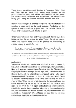 3
Ta„ala  and you will see Allah Ta„ala‟s  Greatness. Think of the
last meal you ate. How many people were involved in the
production of the meal? The farmer, the labourers, the packagers,
the transportation personnel, the wholesalers, the retailers and
finally, you. During this process each one received their Rizq.
Reflect on the lifecycle of animals and plants. How masterfully, one
species is dependent on the next species. Pondering on the
system of how Allah Ta„ala  provides for his creation causes our
Imaan and Tawakkul in Allah Ta„ala to grow.
Once we develop our trust and Yaqeen in Allah Ta„ala , it then
becomes easy for us to turn to Allah Ta„ala for all our needs.
When this happens then Allah  will provide for you directly or
make a means to provide for you.
‫ا‬َ‫م‬َ‫ك‬ْ‫م‬ُ‫ك‬َ‫ق‬َ‫ز‬َ‫ر‬َ‫ل‬ِ‫ه‬ِ‫ل‬ُّ‫ك‬َ‫و‬َ‫ت‬ َّ‫ق‬َ‫ح‬ِ‫هلل‬‫ا‬ َ‫َل‬َ‫ع‬َ‫ون‬ُ‫ل‬َّ‫ك‬َ‫و‬َ‫ت‬َ‫ت‬ْ‫م‬ُ‫ك‬َّ‫ن‬َ‫أ‬ْ‫و‬َ‫ل‬ًُ‫ا‬‫ان‬َ‫ط‬ِ‫ب‬ُ‫وح‬ُ‫ر‬َ‫ت‬َ‫اصاو‬َ
ِ‫ِخ‬‫و‬ُ‫د‬ْ‫غ‬َ‫ت‬،َ ْ‫ْي‬ َّ‫الط‬ ُ‫ق‬ُ‫ز‬ْ‫ر‬َ‫ي‬
If you develop trust in Allah Ta‘ala  as you ought to, then Allah Ta‘ala  will provide for
you like how He provides for the birds, They leave in the morning with an hungry and return
in the evening with their stomachs full.
An Incident:
Sayyiduna Moosa  reached the mountain of Tur in search of
fire, what he found was not fire but Divine Light. He was made a
Nabi and was commanded to go Egypt so that the Pharaoh and
his people could be brought on the right path. It then occurred to
Him  that he left his wife in the wilderness all alone – who would
take care of her? To remove this doubt from His heart, Allah Ta„ala
 asked Sayyiduna Moosa  to strike with his stick the rock in
front of Him, When he  struck the rock, the rock split and out
came another rock, he  struck the rock and out came a third
rock. He  struck the rock again and out came a small worm with
a leaf in its mouth. It was hymning, “Glory be to Him who looked at
me, who heard me and knows where I am, who remembered me
and did not forget me.” When Moosa  saw this, He  was
immediately appeased and set forth to Egypt.
 