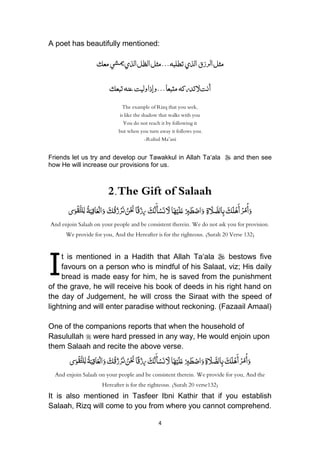 4
A poet has beautifully mentioned:
‫رزق‬‫ل‬‫ا‬‫مثل‬‫الذي‬‫ي‬‫ميش‬‫الذي‬‫الظل‬‫مثل‬...‫تطلبه‬‫معك‬
‫تدركه‬‫ّل‬‫أنت‬‫وليت‬‫وإذا‬...‫متبعا‬‫عنه‬‫تبعك‬
The example of Rizq that you seek,
is like the shadow that walks with you
You do not reach it by following it
but when you turn away it follows you.
-Ruhul Ma’ani
Friends let us try and develop our Tawakkul in Allah Ta„ala  and then see
how He will increase our provisions for us.
2.The Gift of Salaah
َ‫ك‬َ‫ل‬ْ‫ه‬َ‫أ‬ ْ‫ر‬ُ‫م‬ْ‫أ‬َ‫و‬ِ‫ة‬ َ‫َل‬ َّ‫الص‬ِ‫ب‬ْ
ِ‫ِب‬َ‫ط‬ْ‫اص‬َ‫و‬‫ا‬َ‫ه‬ْ‫ي‬َ‫ل‬َ‫ع‬َُ‫ك‬ُ‫ل‬َ‫أ‬ْ‫س‬َ‫ن‬ َ‫ّل‬ُ‫ا‬ً‫ق‬ْ‫ز‬ِ‫ر‬ُْ َ‫ن‬ُ‫ن‬َُ‫ك‬ُ‫ق‬ُ‫ز‬ْ‫ر‬َ‫ن‬َُُ‫و‬ُُ‫ة‬َ‫ب‬ِ‫اق‬َ‫ع‬ْ‫ال‬ُُِ‫ل‬‫ى‬َ‫و‬ْ‫ق‬َّ‫لت‬
And enjoin Salaah on your people and be consistent therein. We do not ask you for provision.
We provide for you, And the Hereafter is for the righteous. (Surah 20 Verse 132)
t is mentioned in a Hadith that Allah Ta„ala  bestows five
favours on a person who is mindful of his Salaat, viz; His daily
bread is made easy for him, he is saved from the punishment
of the grave, he will receive his book of deeds in his right hand on
the day of Judgement, he will cross the Siraat with the speed of
lightning and will enter paradise without reckoning. (Fazaail Amaal)
One of the companions reports that when the household of
Rasulullah  were hard pressed in any way, He would enjoin upon
them Salaah and recite the above verse.
ُْ‫ر‬ُ‫م‬ْ‫أ‬َ‫و‬َُ‫ك‬َ‫ل‬ْ‫ه‬َ‫أ‬ُِ‫ة‬ َ‫َل‬ َّ‫الص‬ِ‫ب‬ُْ
ِ‫ِب‬َ‫ط‬ْ‫اص‬َ‫و‬‫ا‬َ‫ه‬ْ‫ي‬َ‫ل‬َ‫ع‬َ‫ك‬ُ‫ل‬َ‫أ‬ْ‫س‬َ‫ن‬ َ‫ّل‬‫ا‬ً‫ق‬ْ‫ز‬ِ‫ر‬َ‫ك‬ُ‫ق‬ُ‫ز‬ْ‫ر‬َ‫ن‬ ُ‫ن‬ْ َ‫ن‬ُ‫ة‬َ‫ب‬ِ‫اق‬َ‫ع‬ْ‫ال‬َ‫و‬‫ى‬َ‫و‬ْ‫ق‬َّ‫لت‬ِ‫ل‬
And enjoin Salaah on your people and be consistent therein. We provide for you, And the
Hereafter is for the righteous. (Surah 20 verse132)
It is also mentioned in Tasfeer Ibni Kathir that if you establish
Salaah, Rizq will come to you from where you cannot comprehend.
I
 
