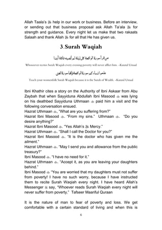 6
Allah Taala‟s  help in our work or business. Before an interview,
or sending out that business proposal ask Allah Ta„ala  for
strength and guidance. Every night let us make that two rakaats
Salaah and thank Allah  for all that He has given us.
3.Surah Waqiah
ُ‫م‬‫ورة‬‫س‬‫رأ‬‫ق‬‫ن‬‫واقعة‬‫ل‬‫ا‬‫ليلة‬‫كل‬‫صبه‬ُ‫ت‬‫لم‬‫فاقة‬‫أبدا‬
Whosoever recites Surah Waqiah every evening poverty will never afflict him. -Kanzul Umaal
‫الغىن‬‫ورة‬‫س‬‫فإهنا‬‫واقعة‬‫ل‬‫ا‬‫ورة‬‫س‬‫نساءكم‬‫وا‬‫علم‬
Teach your womenfolk Surah Waqiah because it is the Surah of Wealth. -Kanzul Umaal
Ibni Khathir cites a story on the Authority of Ibni Askaar from Abu
Zaybah that when Sayyiduna Abdullah Ibni Masood  was lying
on his deathbed Sayyiduna Uthmaan  paid him a visit and the
following conversation ensued.
Hazrat Uthmaan , “What are you suffering from?”
Hazrat Ibni Masood . “From my sins.” Uthmaan . “Do you
desire anything?”
Hazrat Ibni Masood . “Yes Allah‟s  Mercy.”
Hazrat Uthmaan . “Shall I call the Doctor for you?”
Hazrat Ibni Masood . “It is the doctor who has given me the
ailment.”
Hazrat Uthmaan . “May I send you and allowance from the public
treasury?”
Ibni Masood . “I have no need for it.”
Hazrat Uthmaan . “Accept it, as you are leaving your daughters
behind.”
Ibni Masood  “You are worried that my daughters must not suffer
from poverty! I have no such worry, because I have instructed
them to recite Surah Waqiah every night. I have heard Allah‟s
Messenger  say, “Whoever reads Surah Waqiah every night will
never suffer from poverty.” Tafseer Maariful Quraan
It is the nature of man to fear of poverty and loss. We get
comfortable with a certain standard of living and when this is
 