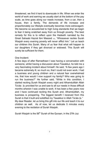 7
threatened, we find it hard to downscale in life. When we enter the
world of work and earning we usually start at the bottom of the pay
scale, as time goes along our needs increase, from a car, then a
house, then a family. The demands of life increase and
proportionately our lifestyle eventually becomes more extravagant.
We become so accustomed to high living standards that we begin
to fear it being snatched away from us through poverty. The best
remedy for this is to reflect upon the Hadeeth narrated by the
Great Sahaabi Hazrat Ibni Masood , “Whosoever recites Surah
Waqiah every evening poverty will never afflict him.” Let us teach
our children this Surah. Many of us fear that what will happen to
our daughters if they get divorced or widowed. This Surah will
surely be sufficient for them.
One Incident:
A few days of after Ramadhaan I was having a conversation with
someone, whilst having a discussion about Tawakkul, he told me a
very fascinating incident about himself. He said, “A few years ago I
became extremely ill, so much so, that I could not even work. I had
a business and young children and a natural fear overwhelmed
me, that how would I now support my family? Who was going to
run the business?” He further said, “While in this condition, I
started reciting Surah Waqiah every night and Alhamdulillah Allah
Ta„ala  provided for us and saw to all our needs in those difficult
months wherein I was unable to work. It has been a few years now
and I have continued reciting this Surah and, Alhamdulillah, my
business is prospering. The biggest benefit I received from this
Surah is that it built and solidified my Tawakkul in Allah Ta„ala .”
My dear Reader, let us bring this gift into our life and teach it to our
children as well. As of now, let us dedicate 5 minutes every
evening to the recitation of Surah Waqiah.
Surah Waqiah is the 56th
Surah of the Quraan, in the 27th Juz
 