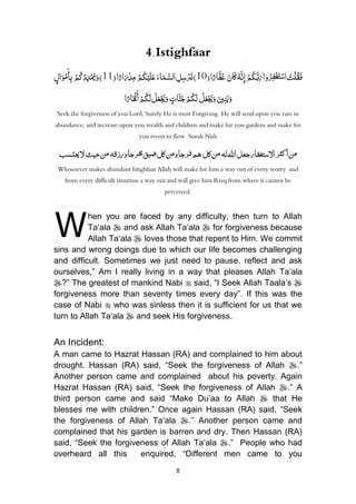 8
4.Istighfaar
َ‫ان‬َ‫ك‬ُ‫ه‬َّ‫ن‬ِ‫إ‬ْ‫م‬ُ‫ك‬َّ‫ب‬َ‫ر‬‫وا‬ُ‫ر‬ِ‫ف‬ْ‫غ‬َ‫ت‬ْ‫س‬‫ا‬ ُ‫ت‬ْ‫ل‬ُ‫ق‬َ‫ف‬(‫ا‬ً‫ار‬َّ‫ف‬َ‫غ‬01َ‫اء‬َ‫م‬َّ‫الس‬ ِ‫ل‬ِ‫س‬ْ‫ر‬ُ‫ي‬)ُْ‫م‬ُ‫ك‬ْ‫ي‬َ‫ل‬َ‫ع‬(‫ا‬ً‫ار‬َ‫ر‬ْ‫د‬ِ‫م‬00ُْ‫م‬ُ‫ك‬ْ‫د‬ِ‫د‬ْ ُ‫مي‬َ‫و‬)ٍ‫ال‬َ‫و‬ْ‫م‬َ‫أ‬ِ‫ب‬
َُ‫ني‬ِ‫ن‬َ‫ب‬َ‫و‬ْ‫ل‬َ‫ع‬ْ َ‫َي‬َ‫و‬ٍُ‫ات‬َّ‫ن‬َ‫ج‬ْ‫م‬ُ‫ك‬َ‫ل‬ُْ‫ل‬َ‫ع‬ْ َ‫َي‬َ‫و‬‫ا‬ً‫ار‬َ ْ‫هن‬َ‫أ‬ْ‫م‬ُ‫ك‬َ‫ل‬
Seek the forgiveness of you Lord, Surely He is most Forgiving. He will send upon you rain in
abundance, and increase upon you wealth and children and make for you gardens and make for
you rivers to flow. Surah Nuh
‫ا‬‫جعل‬‫اّلستغفار‬‫ر‬‫كث‬‫أ‬‫ن‬‫م‬‫له‬‫هلل‬‫كل‬‫ن‬‫م‬‫ورزقه‬‫رجا‬‫خم‬‫ق‬‫ضي‬‫كل‬‫ن‬‫م‬‫و‬‫رجا‬‫ف‬‫هم‬‫حيث‬‫ن‬‫م‬‫حيتسب‬‫ّل‬
Whosoever makes abundant Istighfaar Allah will make for him a way out of every worry and
from every difficult situation a way out and will give him Rizq from where it cannot be
perceived.
hen you are faced by any difficulty, then turn to Allah
Ta„ala  and ask Allah Ta„ala  for forgiveness because
Allah Ta„ala  loves those that repent to Him. We commit
sins and wrong doings due to which our life becomes challenging
and difficult. Sometimes we just need to pause, reflect and ask
ourselves,” Am I really living in a way that pleases Allah Ta„ala
?” The greatest of mankind Nabi  said, “I Seek Allah Taala‟s 
forgiveness more than seventy times every day”. If this was the
case of Nabi  who was sinless then it is sufficient for us that we
turn to Allah Ta„ala  and seek His forgiveness.
An Incident:
A man came to Hazrat Hassan (RA) and complained to him about
drought. Hassan (RA) said, “Seek the forgiveness of Allah .”
Another person came and complained about his poverty. Again
Hazrat Hassan (RA) said, “Seek the forgiveness of Allah .” A
third person came and said “Make Du‟aa to Allah  that He
blesses me with children.” Once again Hassan (RA) said, “Seek
the forgiveness of Allah Ta„ala .” Another person came and
complained that his garden is barren and dry. Then Hassan (RA)
said, “Seek the forgiveness of Allah Ta„ala .” People who had
overheard all this enquired, “Different men came to you
W
 