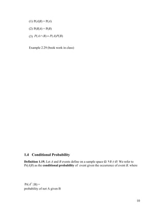 (1) P(A|B) = P(A)

   (2) P(B|A) = P(B)

   (3) P ( A ∩ B ) = P ( A) P ( B )


   Example 2.29 (book work in class)




1.4 Conditional Probability
Definition 1.19. Let A and B events define on a sample space Ω ∋ B ≠ Ø. We refer to
Pr(A|B) as the conditional probability of event given the occurrence of event B, where




Pr( AC | B) =
probability of not A given B


                                                                                     10
 