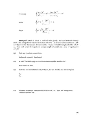  ( n − 1) S 2        ( n − 1) S 2  = 1 − α
       two-sided               P 2              ≤σ2 ≤ 2             
                                 χ                   χ1−α / 2, n −1 
                                    α / 2, n −1                     

                                      ( n − 1) S 2
                               P σ 2 ≤ 2
                                                        
                                                         = 1−α
       upper                                           
                                        χ 1−α , n −1   

                                 2 ( n − 1) S 2 
       lower                   P σ ≥              =1−α
                                      χ α , n −1 
                                         2
                                                 



        Example 6.28 In an effort to improve their quality, the Glass Bottle Company
(GBC) has completed a variance reduction initiative. As a result of this initiative, GBC
now believes that the standard deviation of the volume of their brown glass bottles is 0.05
oz. They wish to test this hypothesis using a sample of size 20 and a level of significance
of 0.05.

(a)    State any required assumptions.

       Volume is normally distributed.

(b)    What if further testing revealed that this assumption was invalid?

       You would be stuck.

(c)    State the null and alternative hypotheses, the test statistic and critical region.

       H0:
       H1:




(d)    Suppose the sample standard deviation is 0.065 oz. State and interpret the
       conclusion of the test.




                                                                                            102
 