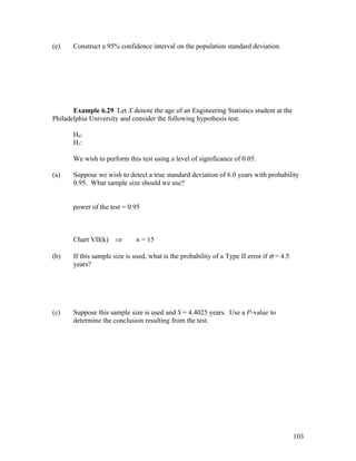 (e)    Construct a 95% confidence interval on the population standard deviation.




       Example 6.29 Let X denote the age of an Engineering Statistics student at the
Philadelphia University and consider the following hypothesis test.

       H0:
       H1:

       We wish to perform this test using a level of significance of 0.05.

(a)    Suppose we wish to detect a true standard deviation of 6.0 years with probability
       0.95. What sample size should we use?


       power of the test = 0.95



       Chart VII(k) ⇒         n = 15

(b)    If this sample size is used, what is the probability of a Type II error if σ = 4.5
       years?




(c)    Suppose this sample size is used and S = 4.4025 years. Use a P-value to
       determine the conclusion resulting from the test.




                                                                                            103
 