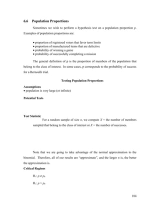 6.6    Population Proportions
        Sometimes we wish to perform a hypothesis test on a population proportion p.
Examples of population proportions are:

        • proportion of registered voters that favor term limits
        • proportion of manufactured items that are defective
        • probability of winning a game
        • probability of successfully completing a mission

        The general definition of p is the proportion of members of the population that
belong to the class of interest. In some cases, p corresponds to the probability of success
for a Bernoulli trial.

                               Testing Population Proportions
Assumptions
• population is very large (or infinite)

Potential Tests




Test Statistic
                 For a random sample of size n, we compute X = the number of members
        sampled that belong to the class of interest or X = the number of successes.




        Note that we are going to take advantage of the normal approximation to the
binomial. Therefore, all of our results are “approximate”, and the larger n is, the better
the approximation is.
Critical Regions

        H1: p ≠ p0

        H1: p > p0



                                                                                       104
 