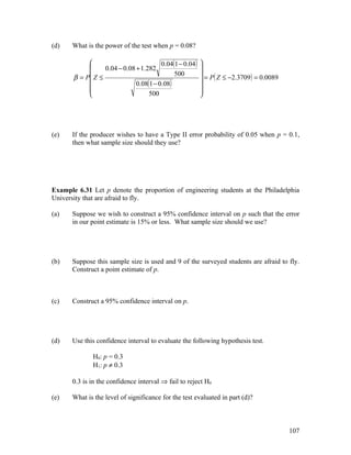 (d)    What is the power of the test when p = 0.08?

                                       0.04(1 − 0.04 )   
                 0.04 − 0.08 + 1.282                     
       β = P Z ≤                                          = P ( Z ≤ −2.3709 ) = 0.0089
                                             500
                             0.08(1 − 0.08)              
            
                                                         
                                                          
                                  500                    




(e)    If the producer wishes to have a Type II error probability of 0.05 when p = 0.1,
       then what sample size should they use?




Example 6.31 Let p denote the proportion of engineering students at the Philadelphia
University that are afraid to fly.

(a)    Suppose we wish to construct a 95% confidence interval on p such that the error
       in our point estimate is 15% or less. What sample size should we use?




(b)    Suppose this sample size is used and 9 of the surveyed students are afraid to fly.
       Construct a point estimate of p.



(c)    Construct a 95% confidence interval on p.




(d)    Use this confidence interval to evaluate the following hypothesis test.

              H0: p = 0.3
              H1: p ≠ 0.3

       0.3 is in the confidence interval ⇒ fail to reject H0

(e)    What is the level of significance for the test evaluated in part (d)?



                                                                                           107
 
