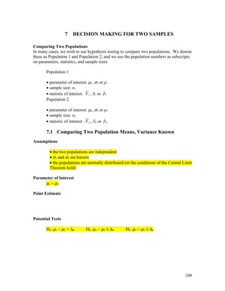 7    DECISION MAKING FOR TWO SAMPLES

Comparing Two Populations
In many cases, we wish to use hypothesis testing to compare two populations. We denote
these as Population 1 and Population 2, and we use the population numbers as subscripts
on parameters, statistics, and sample sizes.

       Population 1

       • parameter of interest: µ1, σ1 or p1
       • sample size: n1
                                            ˆ
       • statistic of interest: X 1 , S1 or p1
       Population 2

       • parameter of interest: µ2, σ2 or p2
       • sample size: n2
                                            ˆ
       • statistic of interest: X 2 , S2 or p 2

       7.1 Comparing Two Population Means, Variance Known
Assumptions

         • the two populations are independent
         • σ1 and σ2 are known
         • the populations are normally distributed (or the conditions of the Central Limit
         Theorem hold)

Parameter of Interest
     µ1 − µ2

Point Estimate




Potential Tests

       H0: µ1 − µ2 = ∆0         H0: µ1 − µ2 ≤ ∆0    H0: µ1 − µ2 ≥ ∆0




                                                                                       109
 