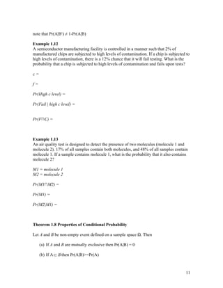 note that Pr(A|Bc) ≠ 1-Pr(A|B)

Example 1.12
A semiconductor manufacturing facility is controlled in a manner such that 2% of
manufactured chips are subjected to high levels of contamination. If a chip is subjected to
high levels of contamination, there is a 12% chance that it will fail testing. What is the
probability that a chip is subjected to high levels of contamination and fails upon tests?

c=

f=

Pr(High c level) =

Pr(Fail | high c level) =


Pr(F∩C) =



Example 1.13
An air quality test is designed to detect the presence of two molecules (molecule 1 and
molecule 2). 17% of all samples contain both molecules, and 48% of all samples contain
molecule 1. If a sample contains molecule 1, what is the probability that it also contains
molecule 2?

M1 = molecule 1
M2 = molecule 2

Pr(M1∩M2) =

Pr(M1) =

Pr(M2|M1) =



Theorem 1.8 Properties of Conditional Probability

Let A and B be non-empty event defined on a sample space Ω. Then

     (a) If A and B are mutually exclusive then Pr(A|B) = 0

     (b) If A ⊂ B then Pr(A|B)>=Pr(A)



                                                                                        11
 