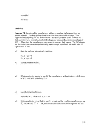 two-sided

       one-sided



Examples

Example 7.1 An automobile manufacturer wishes to purchase its batteries from an
outside supplier. The key quality characteristic of these batteries is voltage. Two
suppliers are competing for the manufacturer’s business (Supplier 1 and Supplier 2).
Both suppliers have normally distributed voltage and a standard deviation in voltage of
0.15 v. Therefore, the manufacturer only needs to compare their means. The QC director
has decided to make this comparison using a two-sample hypothesis test and a level of
significance of 0.05.

(a)    State the null and alternative hypothesis.

       H0: µ1 − µ2 = 0
       H1: µ1 − µ2 ≠ 0

(b)    Identify the test statistic.




(c)    What sample size should be used if the manufacturer wishes to detect a difference
       of 0.25 volts with probability 0.9?




(d)    Identify the critical region.

       Reject H0 if Z0 > 1.96 or if Z0 < −1.96

(e)    If the sample size prescribed in part (c) is used and the resulting sample means are
        X 1 = 12.06 and X 2 = 11.98 , then what is the conclusion resulting from the test?




                                                                                       112
 