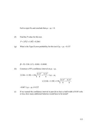 Fail to reject H0 and conclude that µ1 − µ2 = 0.



(f)   Find the P-value for this test.

      P = 2 P ( Z > 1.0 6 ) = 0.2861

(g)   What is the Type II error probability for this test if µ1 − µ2 = 0.15?




      β = P(−3.96 ≤ Z ≤ −0.04) = 0.4840

(h)   Construct a 95% confidence interval on µ1 − µ2.

                               0.15 2 0.15 2
      (12.06 − 11.98) − 1.96         +       ≤ µ1 − µ 2
                                 8      8
                                                                  0.15 2 0.15 2
                                       ≤ (12.06 − 11.98) + 1.96         +
                                                                    8      8

      −0.067 ≤ µ1 − µ2 ≤ 0.227

(i)   If we wanted the confidence interval in part (h) to have a half-width of 0.05 volts
      or less, how many additional batteries would have to be tested?




                                                                                     113
 