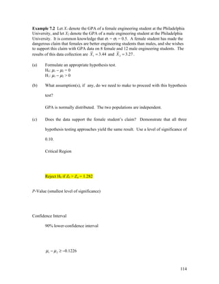 Example 7.2 Let X1 denote the GPA of a female engineering student at the Philadelphia
University, and let X2 denote the GPA of a male engineering student at the Philadelphia
University. It is common knowledge that σ1 = σ2 = 0.5. A female student has made the
dangerous claim that females are better engineering students than males, and she wishes
to support this claim with GPA data on 8 female and 12 male engineering students. The
results of this data collection are X 1 = 3.44 and X 2 = 3.27 .

(a)    Formulate an appropriate hypothesis test.
       H0: µ1 − µ2 = 0
       H1: µ1 − µ2 > 0

(b)    What assumption(s), if any, do we need to make to proceed with this hypothesis

       test?

       GPA is normally distributed. The two populations are independent.

(c)    Does the data support the female student’s claim? Demonstrate that all three

       hypothesis testing approaches yield the same result. Use a level of significance of

       0.10.

       Critical Region




       Reject H0 if Z0 > Zα = 1.282


P-Value (smallest level of significance)




Confidence Interval

       90% lower-confidence interval




       µ1 − µ 2 ≥ −0.1226



                                                                                      114
 