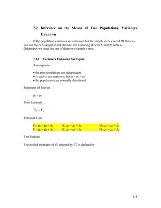 7.2 Inference on the Means of Two Populations, Variances
                 Unknown
       If the population variances are unknown but the sample sizes exceed 30, then we
can use the two-sample Z-test (lecture 20), replacing σ1 with S1 and σ2 with S2.
Otherwise, we must use one of three two-sample t-tests.


        7.2.1     Variances Unknown but Equal
        Assumptions

        • the two populations are independent
        • σ1 and σ2 are unknown, but σ = σ1 = σ2
        • the populations are normally distributed

Parameter of Interest

        µ1 − µ2

Point Estimate

        X1 − X 2

Potential Tests

        H0: µ1 − µ2 = ∆0      H0: µ1 − µ2 = ∆0             H0: µ1 − µ2 = ∆0
        H1: µ1 − µ2 ≠ ∆0      H1: µ1 − µ2 > ∆0             H1: µ1 − µ2 < ∆0

Test Statistic

                                         2
The pooled estimator of σ2, denoted by S p is defined by




                                                                                   115
 