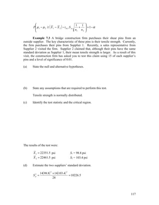                                             1 
        P µ 1 − µ 2 ≥ ( X 1 − X 2 ) − t α ,ν S p
                                                  1       = 1−α
                                                   +
                                                 n1 n 2 
                                                         

         Example 7.3 A bridge construction firm purchases their shear pins from an
outside supplier. The key characteristic of these pins is their tensile strength. Currently,
the firm purchases their pins from Supplier 1. Recently, a sales representative from
Supplier 2 visited the firm. Supplier 2 claimed that, although their pins have the same
standard deviation as Supplier 1, their mean tensile strength is larger. As a result of this
visit, the construction firm has asked you to test this claim using 15 of each supplier’s
pins and a level of significance of 0.01.

(a)    State the null and alternative hypotheses.




(b)    State any assumptions that are required to perform this test.

       Tensile strength is normally distributed.

(c)    Identify the test statistic and the critical region.




The results of the test were:

        X 1 = 22351.5 psi                S1 = 98.8 psi
        X 2 = 22461.5 psi                S2 = 103.4 psi

(d)    Estimate the two suppliers’ standard deviation.

            14( 98.8) + 14(103.4)
                       2             2
        S =
          2
          p                       = 10226.5
                      28




                                                                                        117
 