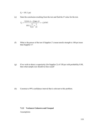 Sp = 101.1 psi

(e)   State the conclusion resulting from the test and find the P-value for the test.

      T0 =
              ( 22351.5 − 22461.5) = −2.9797
                         1 1
                101.1     +
                        15 15




(f)   What is the power of the test if Supplier 2’s mean tensile strength is 100 psi more
      than Supplier 1?




(g)   If we wish to detect a superiority (for Supplier 2) of 150 psi with probability 0.90,
      then what sample size should we have used?




(h)   Construct a 99% confidence interval that is relevant to this problem.




      7.2.2     Variances Unknown and Unequal
      Assumptions


                                                                                        118
 