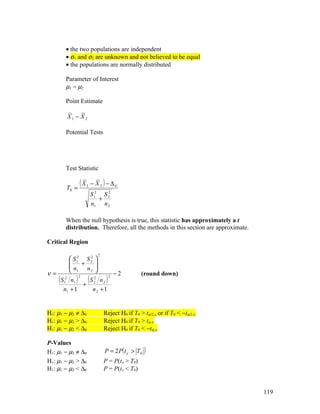 • the two populations are independent
           • σ1 and σ2 are unknown and not believed to be equal
           • the populations are normally distributed

           Parameter of Interest
           µ1 − µ2

           Point Estimate

               X1 − X 2

           Potential Tests




           Test Statistic


           T0 =
                      (X   1   − X 2 ) − ∆0
                               S 12 S 2
                                      2
                                   +
                               n1 n 2

           When the null hypothesis is true, this statistic has approximately a t
           distribution. Therefore, all the methods in this section are approximate.

Critical Region

                                  2
                S 12 S 2 
                        2
                    +    
               n      n2 
                1        
ν=                                             −2      (round down)
     (S  n1
          1
           2
              S2 n
             + 2 2
                  )   2
                           (           )   2


      n1 + 1   n2 + 1


H1: µ1 − µ2 ≠ ∆0                      Reject H0 if T0 > tα/2,ν or if T0 < −tα/2,ν
H1: µ1 − µ2 > ∆0                      Reject H0 if T0 > tα,ν
H1: µ1 − µ2 < ∆0                      Reject H0 if T0 < −tα,ν

P-Values
H1: µ1 − µ2 ≠ ∆0                      P = 2 P ( t ν > T0   )
H1: µ1 − µ2 > ∆0                      P = P(tν > T0)
H1: µ1 − µ2 < ∆0                      P = P(tν < T0)


                                                                                       119
 
