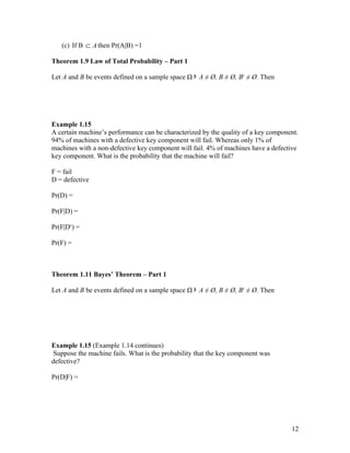 (c) If B ⊂ A then Pr(A|B) =1

Theorem 1.9 Law of Total Probability – Part 1

Let A and B be events defined on a sample space Ω ∋ A ≠ Ø, B ≠ Ø, Bc ≠ Ø. Then




Example 1.15
A certain machine’s performance can be characterized by the quality of a key component.
94% of machines with a defective key component will fail. Whereas only 1% of
machines with a non-defective key component will fail. 4% of machines have a defective
key component. What is the probability that the machine will fail?

F = fail
D = defective

Pr(D) =

Pr(F|D) =

Pr(F|Dc) =

Pr(F) =



Theorem 1.11 Bayes’ Theorem – Part 1

Let A and B be events defined on a sample space Ω ∋ A ≠ Ø, B ≠ Ø, Bc ≠ Ø. Then




Example 1.15 (Example 1.14 continues)
 Suppose the machine fails. What is the probability that the key component was
defective?

Pr(D|F) =




                                                                                    12
 