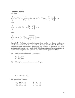 Confidence Intervals
two-sided

                              S 12 S 2
                                      2
                                                                                  S 12 S 2 
                                                                                         2
P ( X 1 − X 2 ) − t α / 2,ν       +    ≤ µ 1 − µ 2 ≤ ( X 1 − X 2 ) + t α / 2,ν       +     = 1−α
                              n1 n 2                                             n1 n 2 
                                                                                          
upper

                                   S2 S2 
P µ1 − µ 2 ≤ ( X 1 − X 2 ) + tα ,ν 1 + 2  = 1 − α
                                   n1 n2 
                                         

lower

                                        S 12 S 22 
P µ 1 − µ 2 ≥ ( X 1 − X 2 ) − t α ,ν        +      = 1−α
                                        n1 n 2 
                                                  

Example 7.4 The bridge construction firm purchases another type of shear pin from an
outside supplier. Currently, the firm purchases their pins from Supplier A. Recently, a
sales representative from Supplier B visited the firm. Supplier B claimed that their mean
tensile strength is larger. As a result of this visit, the construction firm has asked you to
test this claim using 23 of each supplier’s pins and a level of significance of 0.05.

(a)       State the null and alternative hypotheses.

          H0: µA − µB = 0
          H1: µA − µB < 0

(b)       Identify the test statistic and the critical region.




          Reject H0 if T0 < −t0.05,ν

The results of the test were:

           X A = 5263.8 psi                      SA = 37.3 psi
           X B = 5512.2 psi                      SB = 52.8 psi




                                                                                                     120
 