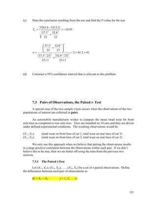 (c)     State the conclusion resulting from the test and find the P-value for the test.

        T0 =
                ( 5263.8 − 5512.2) = −18.43
                  37.3 2 52.8 2
                        +
                   23     23

                                                 2
                    37.3 2 52.8 2 
                   
                    23 + 23      
                                  
        ν=                                                   − 2 = 41.2 = 41
             (37.3   2
                      23   )   2

                                   +
                                     (52.8   2
                                            23       )   2


                  23 + 1                23 + 1



(d)     Construct a 95% confidence interval that is relevant to this problem.




        7.3 Pairs of Observations, the Paired t- Test
       A special case of the two-sample t-tests occurs when the observations of the two
populations of interest are collected in pairs.

        An automobile manufacturer wishes to compare the mean tread wear for front
axle tires as compared to rear axle tires. Tires are installed on 10 cars and they are driven
under defined experimental conditions. The resulting observations would be:

(X11, X21)        (total wear on front tires of car 1, total wear on rear tires of car 1)
(X12, X22)        (total wear on front tires of car 2, total wear on rear tires of car 2)

        We only use this approach when we believe that pairing the observations results
in a large positive correlation between the observations within each pair. If we don’t
believe this to be true, then we are better off using the tests from the previous two
sections.

        7.3.1     The Paired t-Test
        Let (X11, X21), (X12, X22), … , (X1n, X2n) be a set of n paired observations. Define
the differences between each pair of observations as

        Dj = X1j − X2j                  j = 1, 2, … n.



                                                                                            121
 
