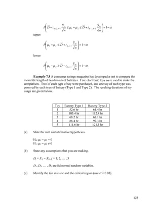                   S                                 S 
               P D − t α / 2, n −1 D ≤ µ 1 − µ 2 ≤ D + t α / 2, n −1 D  = 1 − α
                                                                       
                                    n                                n
       upper

                                           S 
               P µ 1 − µ 2 ≤ D + t α , n −1 D  = 1 − α
                                              
                                            n

       lower

                                           S 
               P µ 1 − µ 2 ≥ D − t α , n −1 D  = 1 − α
                                              
                                            n

       Example 7.5 A consumer ratings magazine has developed a test to compare the
mean life length of two brands of batteries. Five electronic toys were used to make the
comparison. Two of each type of toy were purchased, and one toy of each type was
powered by each type of battery (Type 1 and Type 2). The resulting durations of toy
usage are given below.



                          Toy      Battery Type 1          Battery Type 2
                           1           52.6 hr                 61.4 hr
                           2          103.4 hr                112.8 hr
                           3           68.2 hr                 67.1 hr
                           4           88.4 hr                 92.3 hr
                           5          111.6 hr                121.5 hr

(a)    State the null and alternative hypotheses.

       H0: µ1 − µ2 = 0
       H1: µ1 − µ2 ≠ 0

(b)    State any assumptions that you are making.

       Dj = X1j − X2j, j = 1, 2, … , 5

       D1, D2, … , D5 are iid normal random variables.

(c)    Identify the test statistic and the critical region (use α = 0.05).




                                                                                     123
 